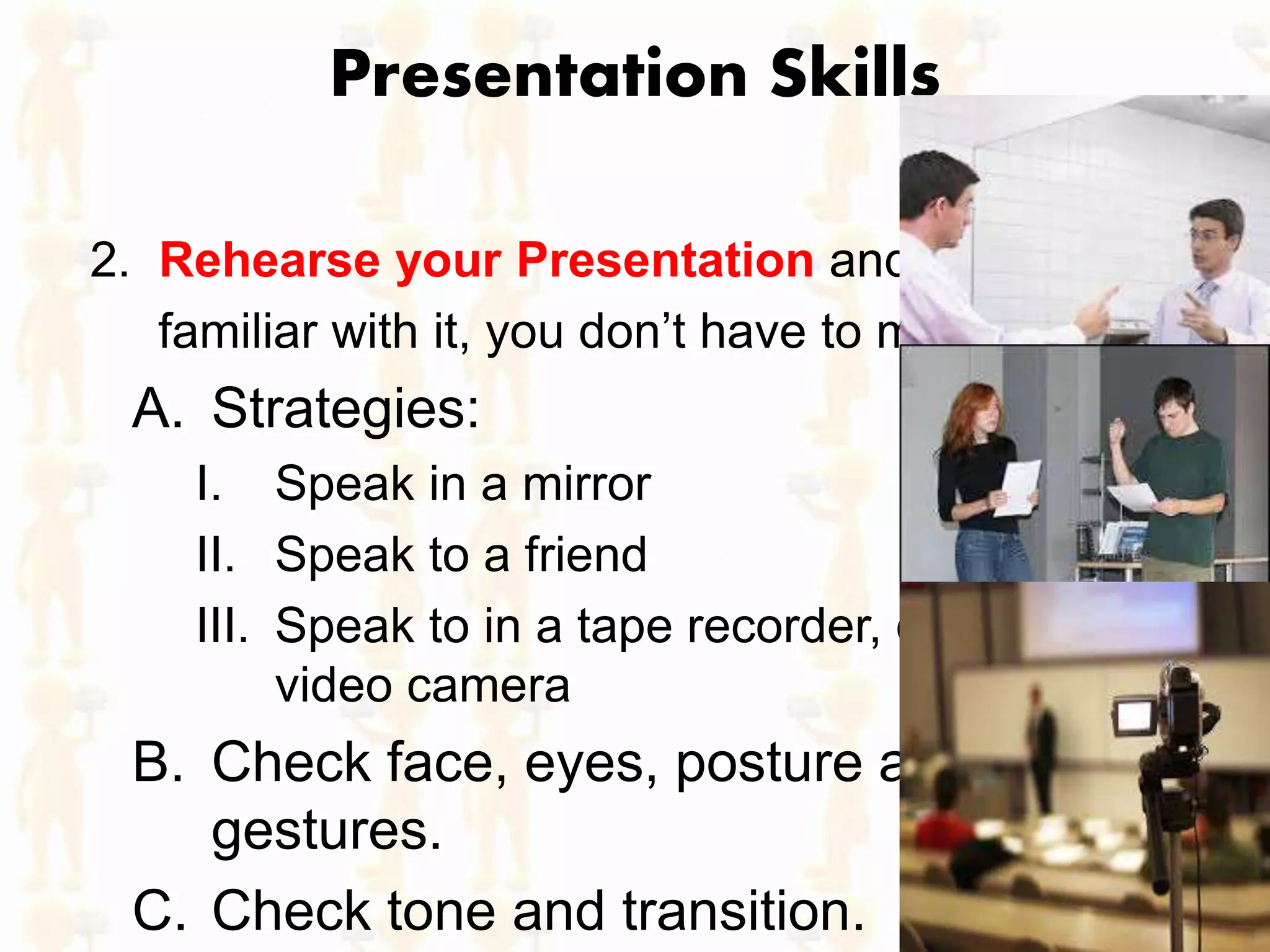 Presentation Skills
2. Rehearse your Presentation and get
familiar with it, you don’t have to memorize it
A. Strategies:
I. Speak in a mirror
II. Speak to a friend
III. Speak to in a tape recorder, or better a
video camera
B. Check face, eyes, posture and
gestures.
C. Check tone and transition.
 