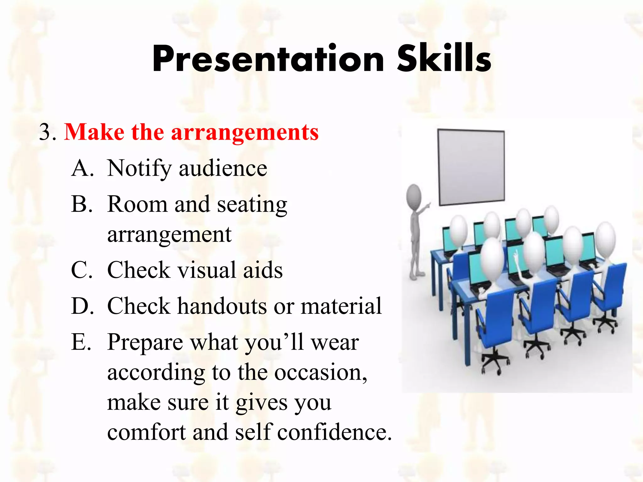 Presentation Skills
3. Make the arrangements
A. Notify audience
B. Room and seating
arrangement
C. Check visual aids
D. Check handouts or material
E. Prepare what you’ll wear
according to the occasion,
make sure it gives you
comfort and self confidence.
 