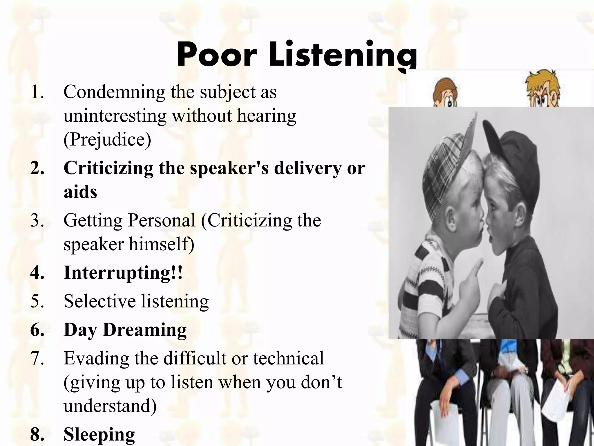 Poor Listening
1. Condemning the subject as
uninteresting without hearing
(Prejudice)
2. Criticizing the speaker's delivery or
aids
3. Getting Personal (Criticizing the
speaker himself)
4. Interrupting!!
5. Selective listening
6. Day Dreaming
7. Evading the difficult or technical
(giving up to listen when you don’t
understand)
8. Sleeping
 