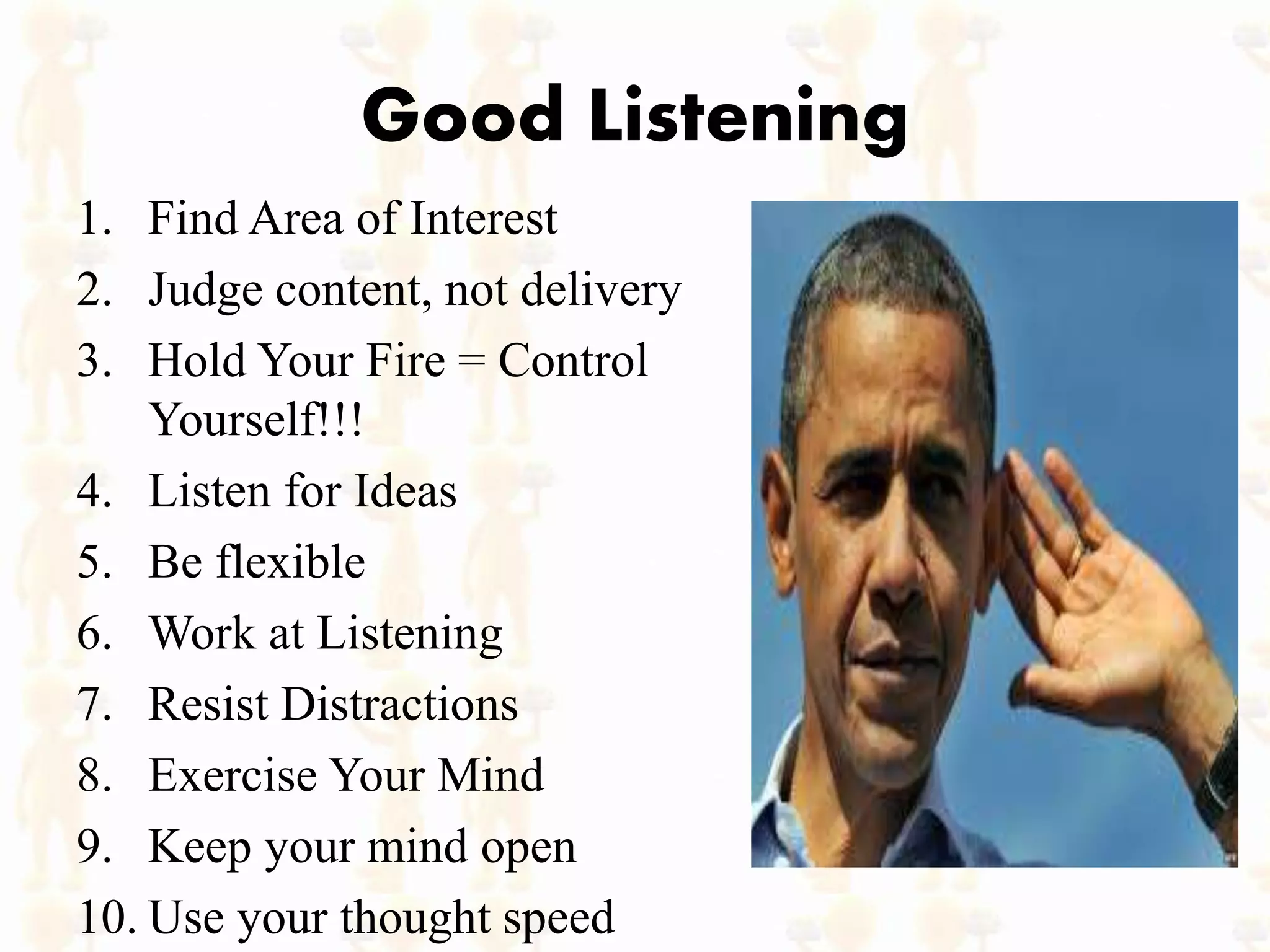 Good Listening
1. Find Area of Interest
2. Judge content, not delivery
3. Hold Your Fire = Control
Yourself!!!
4. Listen for Ideas
5. Be flexible
6. Work at Listening
7. Resist Distractions
8. Exercise Your Mind
9. Keep your mind open
10. Use your thought speed
 