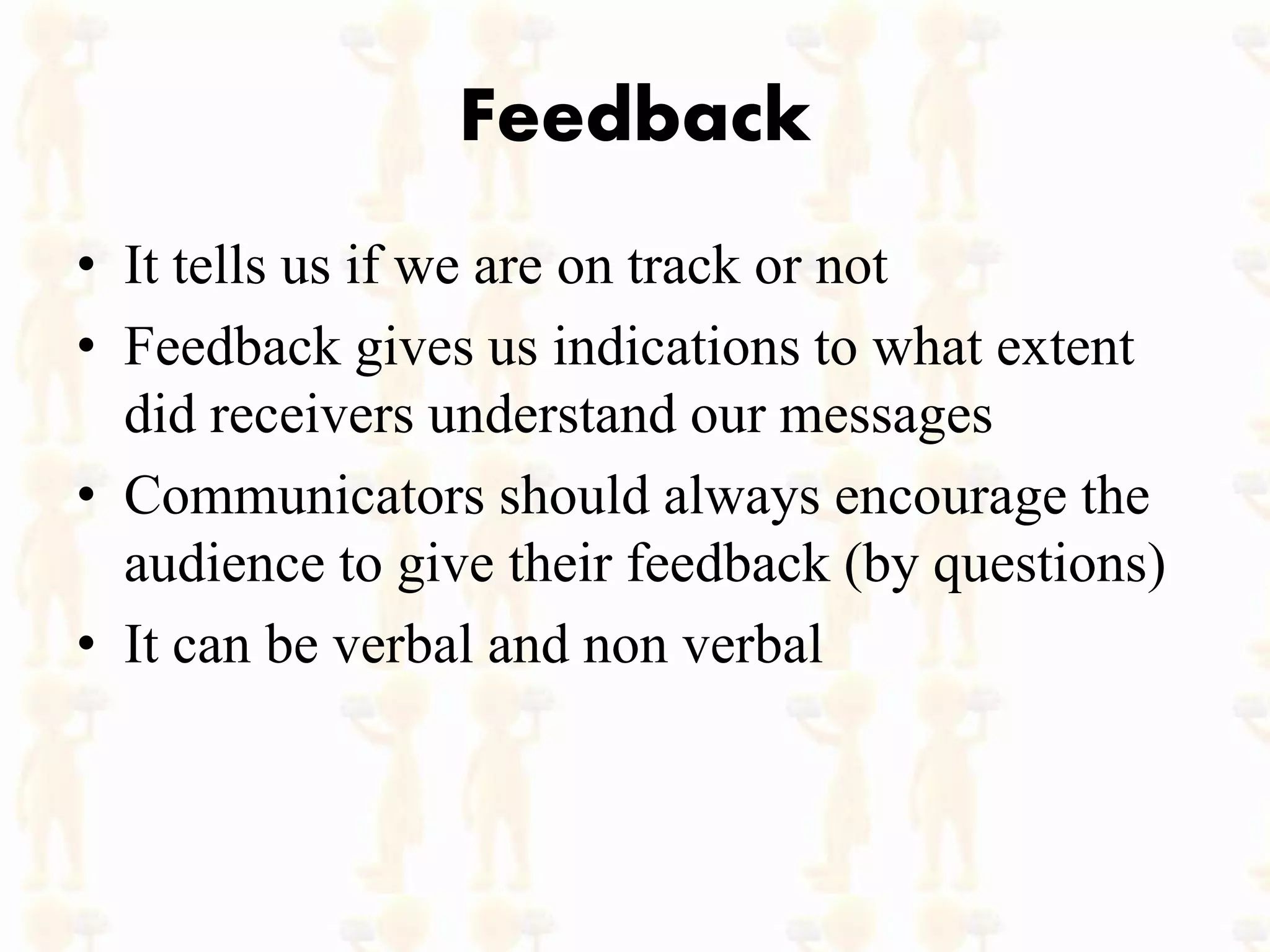 Feedback
• It tells us if we are on track or not
• Feedback gives us indications to what extent
did receivers understand our messages
• Communicators should always encourage the
audience to give their feedback (by questions)
• It can be verbal and non verbal
 