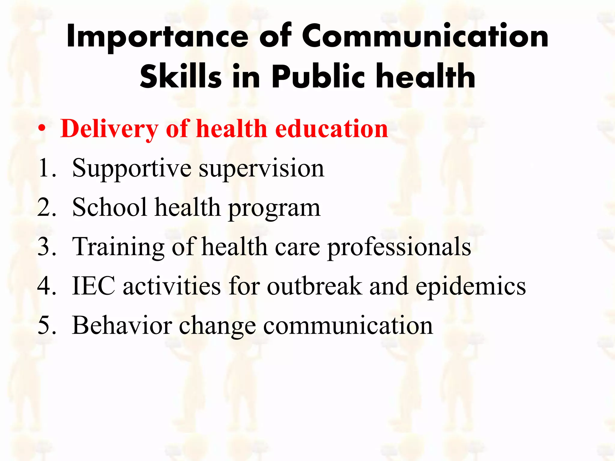 Importance of Communication
Skills in Public health
• Delivery of health education
1. Supportive supervision
2. School health program
3. Training of health care professionals
4. IEC activities for outbreak and epidemics
5. Behavior change communication
 