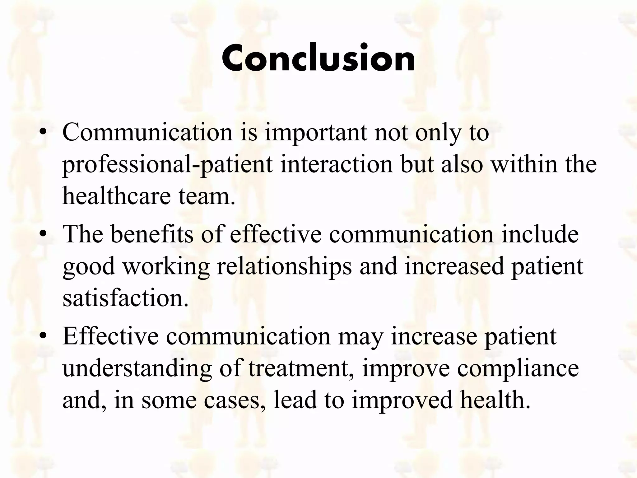 Conclusion
• Communication is important not only to
professional-patient interaction but also within the
healthcare team.
• The benefits of effective communication include
good working relationships and increased patient
satisfaction.
• Effective communication may increase patient
understanding of treatment, improve compliance
and, in some cases, lead to improved health.
 