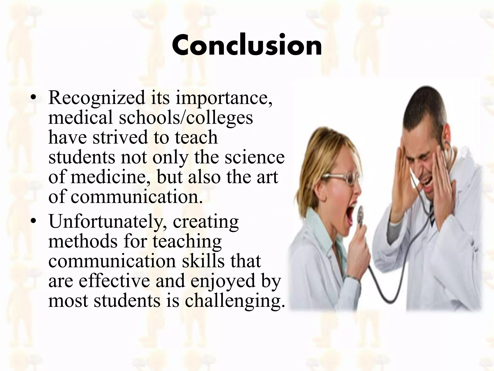 Conclusion
• Recognized its importance,
medical schools/colleges
have strived to teach
students not only the science
of medicine, but also the art
of communication.
• Unfortunately, creating
methods for teaching
communication skills that
are effective and enjoyed by
most students is challenging.
 