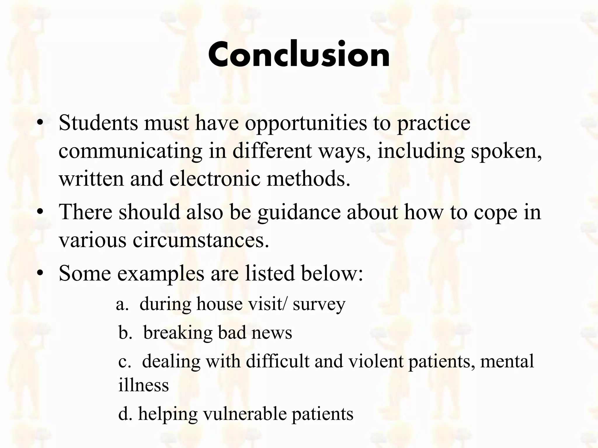 Conclusion
• Students must have opportunities to practice
communicating in different ways, including spoken,
written and electronic methods.
• There should also be guidance about how to cope in
various circumstances.
• Some examples are listed below:
a. during house visit/ survey
b. breaking bad news
c. dealing with difficult and violent patients, mental
illness
d. helping vulnerable patients
 