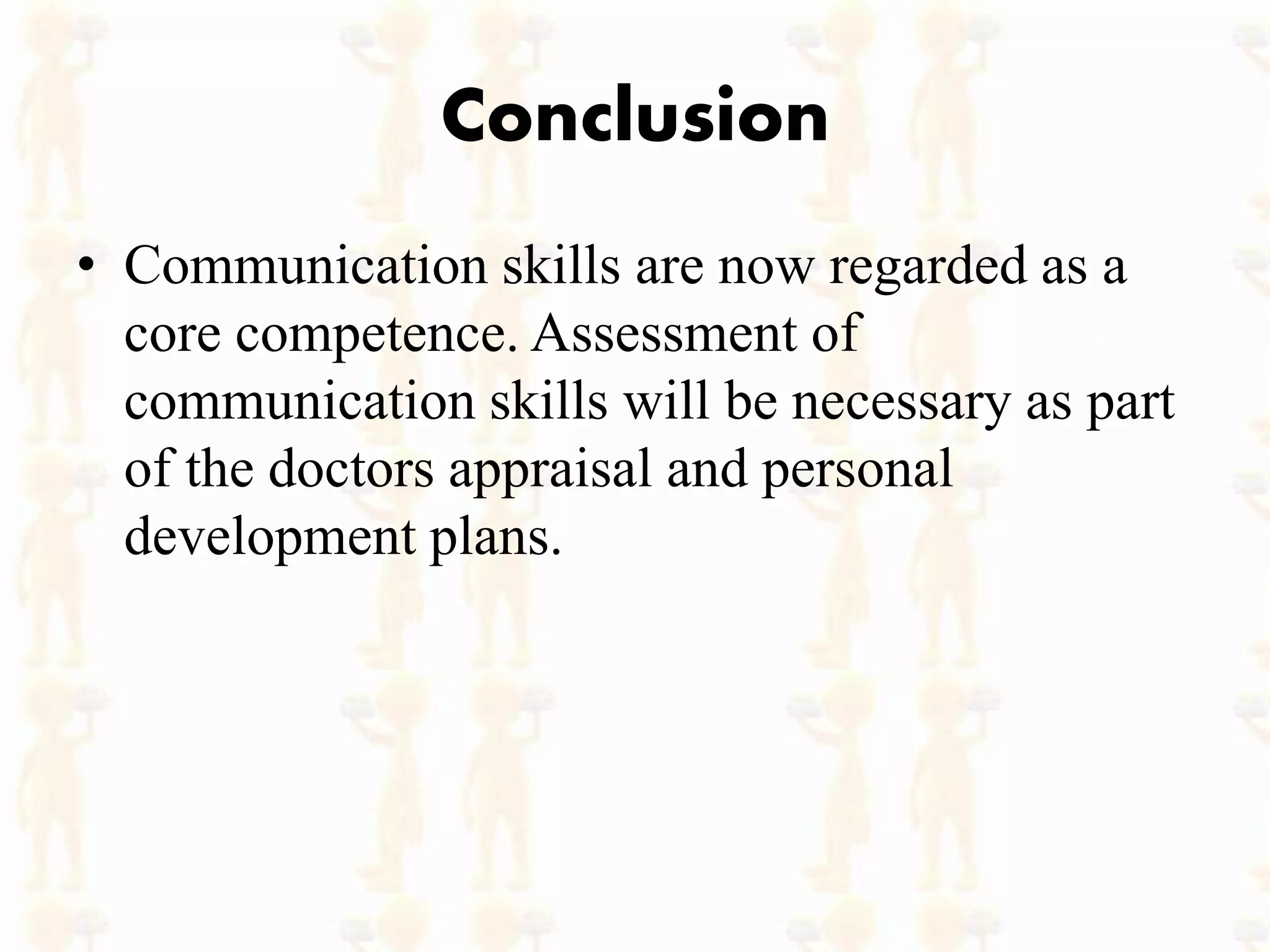 Conclusion
• Communication skills are now regarded as a
core competence. Assessment of
communication skills will be necessary as part
of the doctors appraisal and personal
development plans.
 