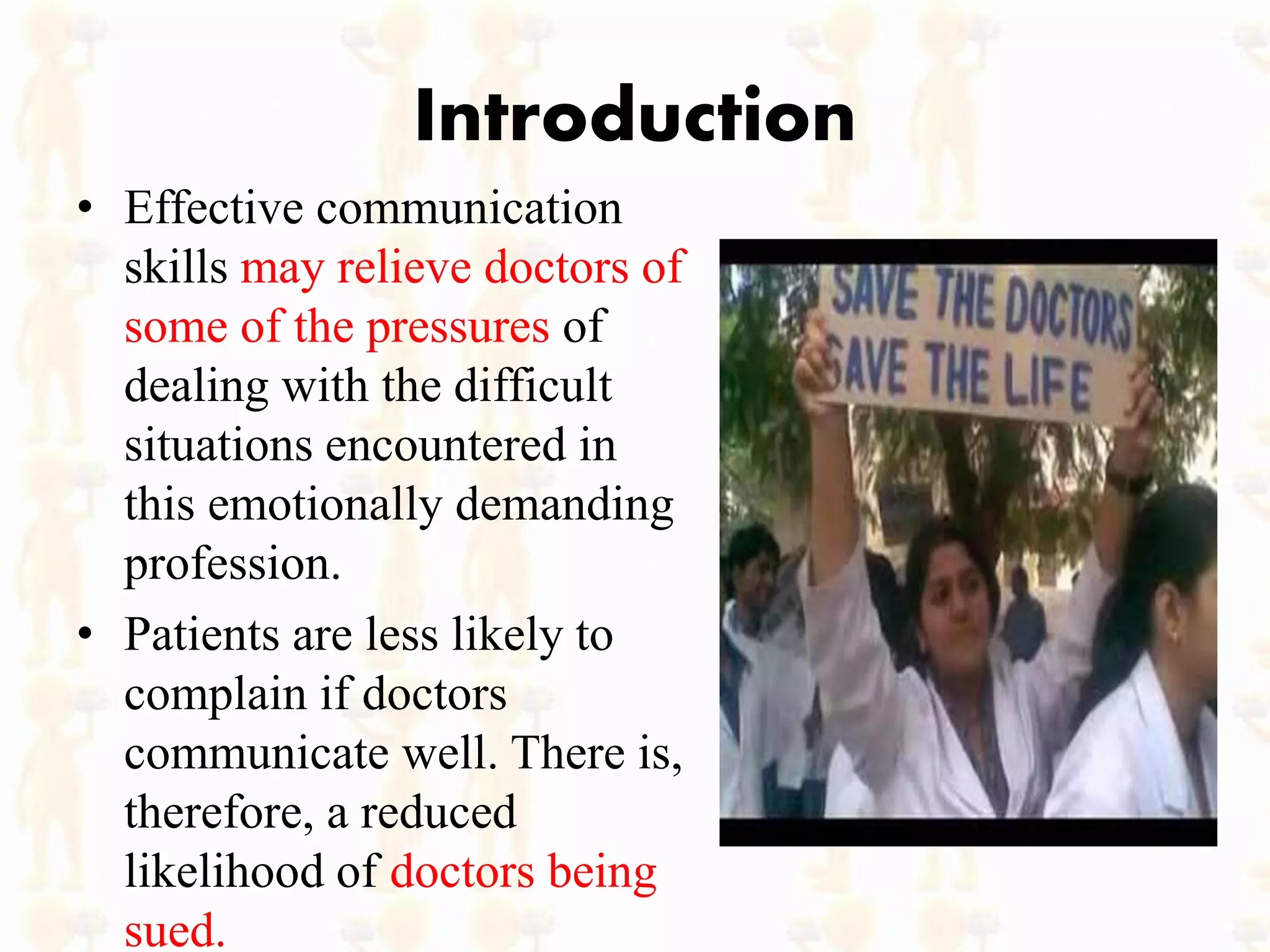 Introduction
• Effective communication
skills may relieve doctors of
some of the pressures of
dealing with the difficult
situations encountered in
this emotionally demanding
profession.
• Patients are less likely to
complain if doctors
communicate well. There is,
therefore, a reduced
likelihood of doctors being
sued.
 