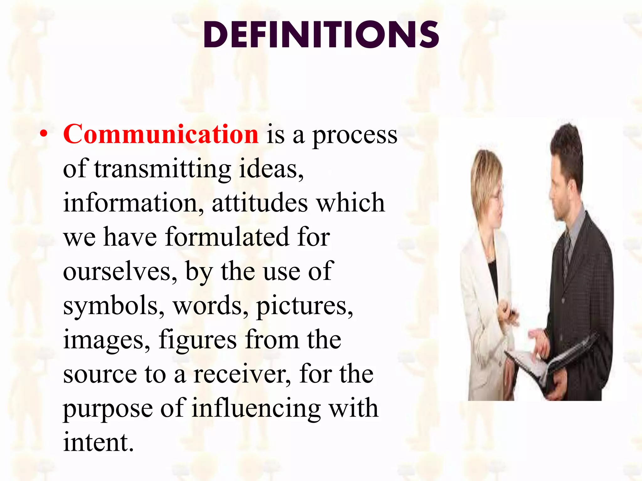 DEFINITIONS
• Communication is a process
of transmitting ideas,
information, attitudes which
we have formulated for
ourselves, by the use of
symbols, words, pictures,
images, figures from the
source to a receiver, for the
purpose of influencing with
intent.
 