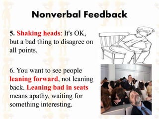 Nonverbal Feedback
5. Shaking heads: It's OK,
but a bad thing to disagree on
all points.
6. You want to see people
leaning forward, not leaning
back. Leaning bad in seats
means apathy, waiting for
something interesting.
 