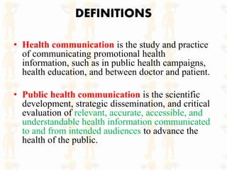 DEFINITIONS
• Health communication is the study and practice
of communicating promotional health
information, such as in public health campaigns,
health education, and between doctor and patient.
• Public health communication is the scientific
development, strategic dissemination, and critical
evaluation of relevant, accurate, accessible, and
understandable health information communicated
to and from intended audiences to advance the
health of the public.
 