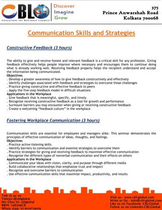 Communication Skills and Strategies
Constructive Feedback (3 hours)
The ability to give and receive honest and relevant feedback is a critical skill for any profession. Giving
feedback effectively helps people improve where necessary and encourages them to continue doing
what is already working well. Receiving feedback properly helps the recipient understand and accept
the information being communicated.
Objectives
. Develop a greater awareness of how to give feedback constructively and effectively
. Identify challenges associated with feedback and strategies to overcome those challenges
. Practice giving constructive and effective feedback to peers
. Apply the five-step feedback model in difficult situations
Applications in the Workplace
. Give feedback that is meaningful, specific, and timely
. Recognize receiving constructive feedback as a tool for growth and performance
. Surmount barriers you may encounter when giving or receiving constructive feedback
. Create a welcoming “feedback culture” in the workplace
Fostering Workplace Communication (3 hours)
Communication skills are essential for employees and managers alike. This seminar demonstrates the
principles of effective communication of ideas, thoughts, and feelings.
Objectives
. Practice active-listening skills
. Identify barriers to communication and examine strategies to overcome them
. Practice strategies for giving and receiving feedback to maximize effective communication
. Recognize the different types of nonverbal communication and their effects on others
Applications in the Workplace
. Communicate your ideas with vision, clarity, and purpose through different media
. Build collaborative relationships that emphasize trust and respect
. Recognize and overcome barriers to communication
. Use effective communication skills that maximize impact, productivity, and results
 