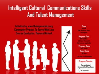 Intelligent Cultural Communications Skills
           And Talent Management
    Initiative by: www.thehopesociety.org           Venue
                                                    Sec-48.
   Community Project: To Serve With Love     H.No. Kendriya Vihar,
     Course Conductor: Theresa Micheal.          Chandigarh.

                                              Program Fees
                                                 INR 16,000/-
                                              (Sixteen Thousand)
                                            And taxes as applicable.
                                              Program Dates
                                                  2012 Batch A
                                                Happy Hours
                                                   40 Hours
                                            Last Date For Nomination

                                               Program Director
                                                  Theresa Micheal
                                             theresamicheal@gmail.com

                                                  91 9501151511
 