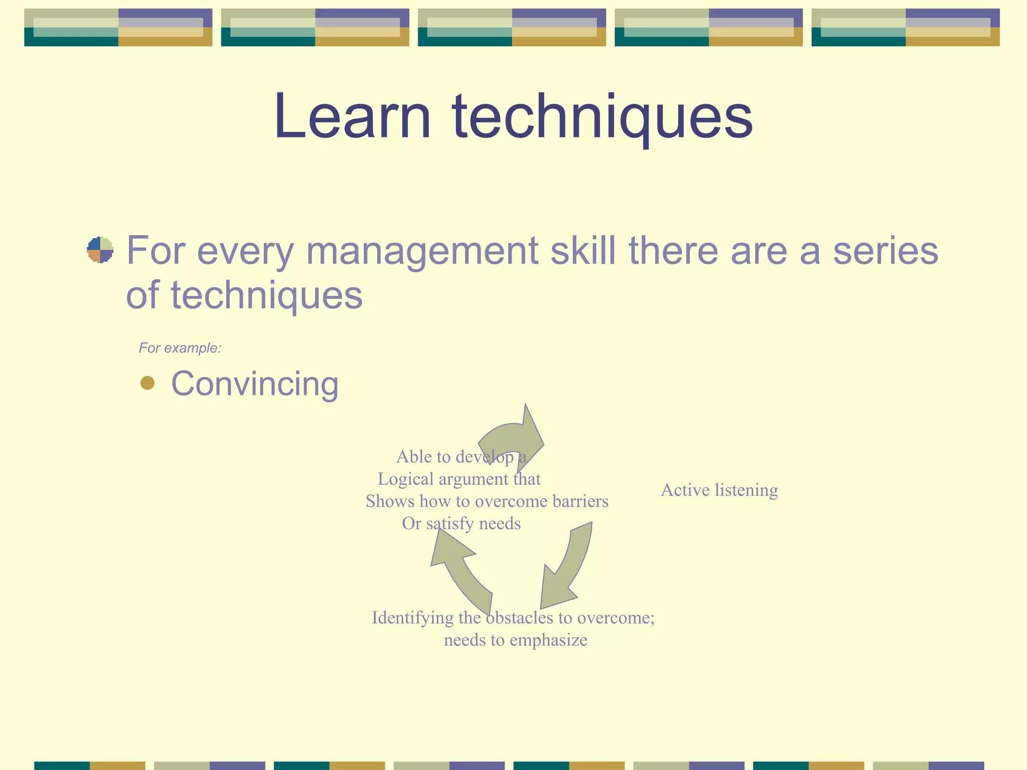 Learn techniques For every management skill there are a series of techniques For example: Convincing Active listening Identifying the obstacles to overcome; needs to emphasize Able to develop a Logical argument that  Shows how to overcome barriers Or satisfy needs 