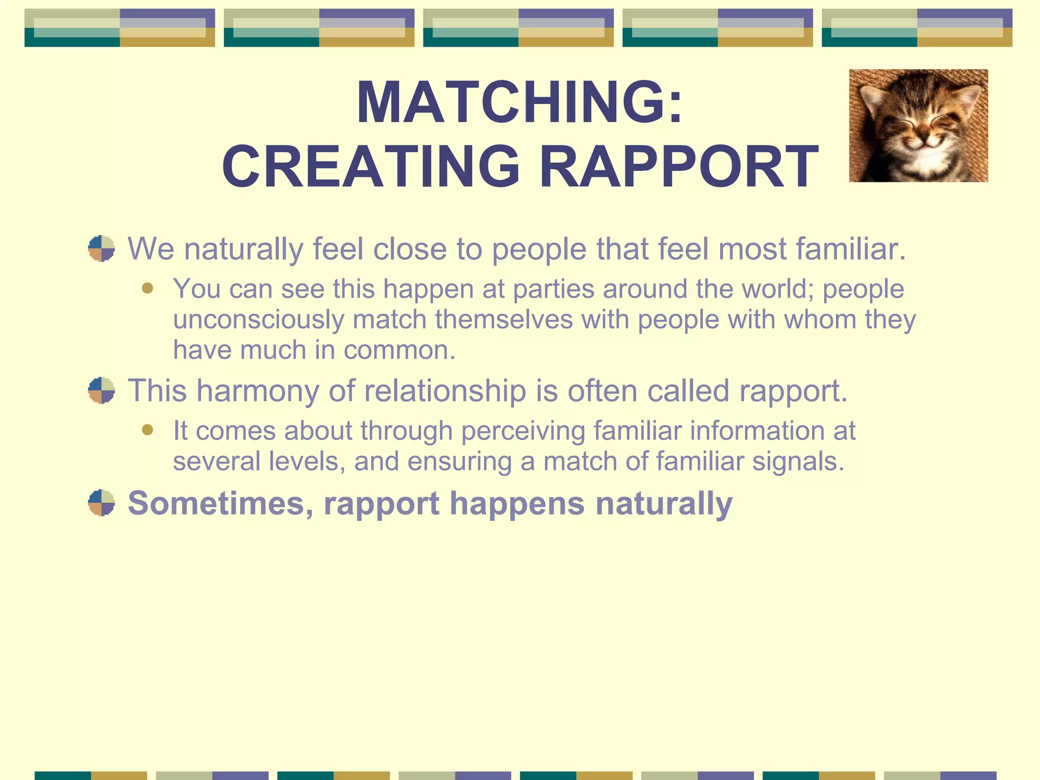 MATCHING: CREATING RAPPORT We naturally feel close to people that feel most familiar.  You can see this happen at parties around the world; people unconsciously match themselves with people with whom they have much in common.  This harmony of relationship is often called rapport.  It comes about through perceiving familiar information at several levels, and ensuring a match of familiar signals.  Sometimes, rapport happens naturally 
