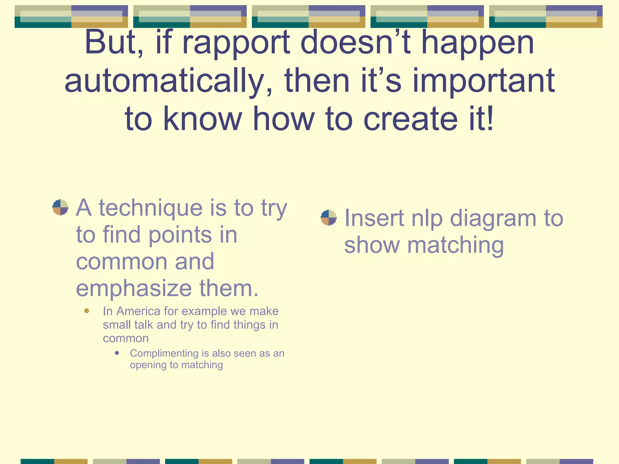 But, if rapport doesn’t happen automatically, then it’s important to know how to create it! A technique is to try to find points in common and emphasize them. In America for example we make small talk and try to find things in common Complimenting is also seen as an opening to matching Insert nlp diagram to show matching 