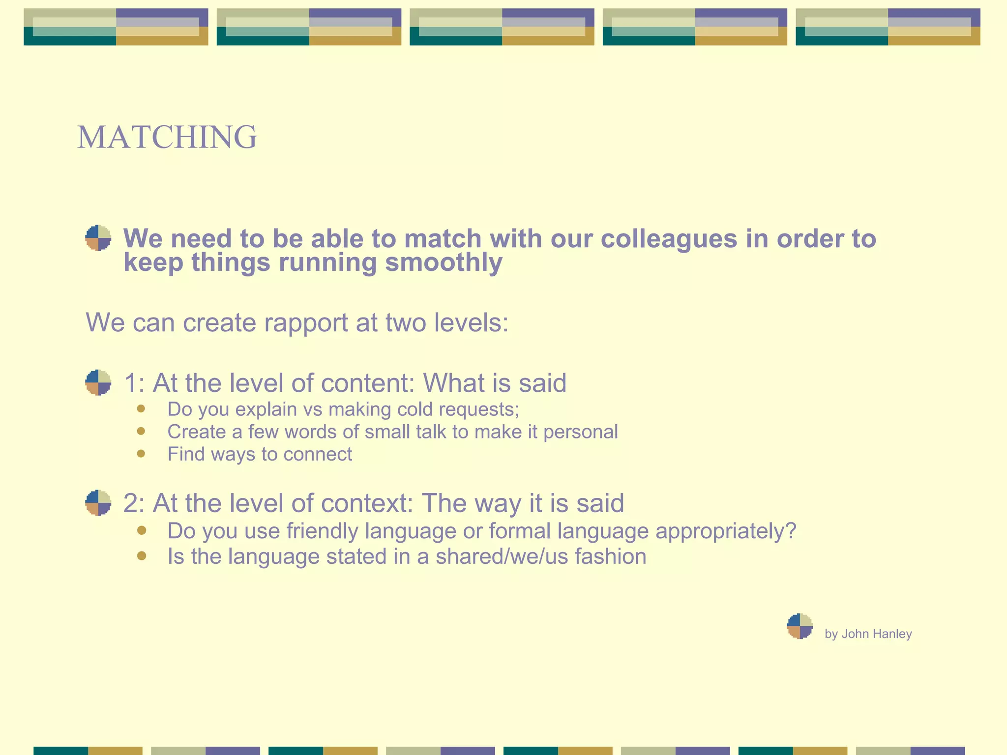 We need to be able to match with our colleagues in order to keep things running smoothly We can create rapport at two levels:  1: At the level of content: What is said  Do you explain vs making cold requests; Create a few words of small talk to make it personal Find ways to connect 2: At the level of context: The way it is said Do you use friendly language or formal language appropriately? Is the language stated in a shared/we/us fashion by John Hanley   MATCHING 