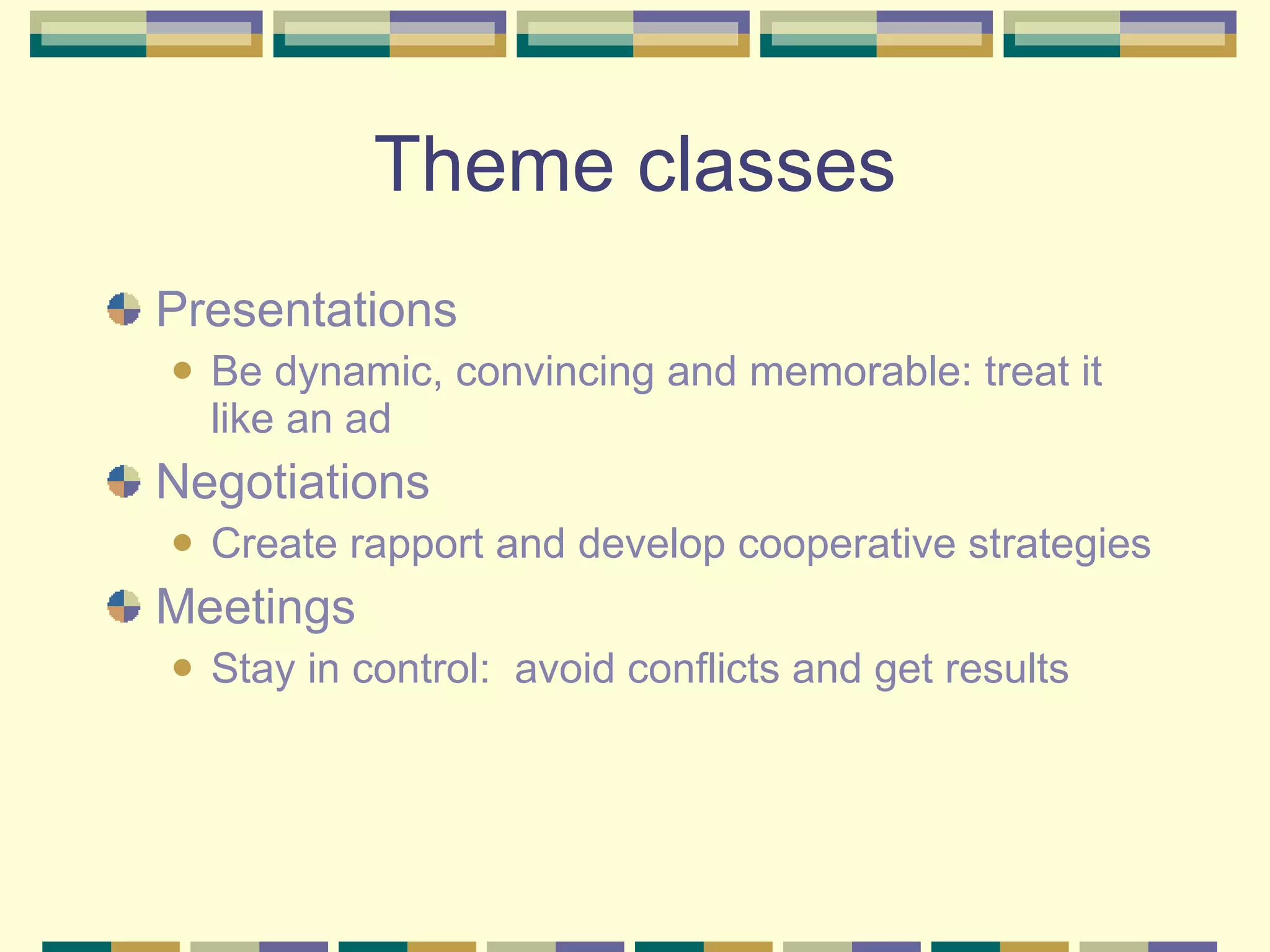Theme classes Presentations Be dynamic, convincing and memorable: treat it like an ad Negotiations Create rapport and develop cooperative strategies Meetings Stay in control:  avoid conflicts and get results 