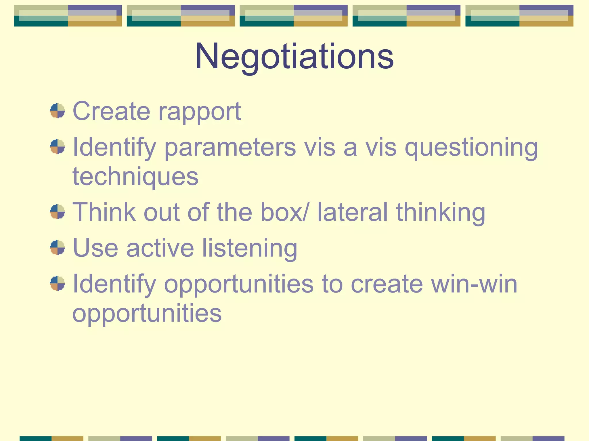 Negotiations Create rapport Identify parameters vis a vis questioning techniques Think out of the box/ lateral thinking Use active listening Identify opportunities to create win-win opportunities 
