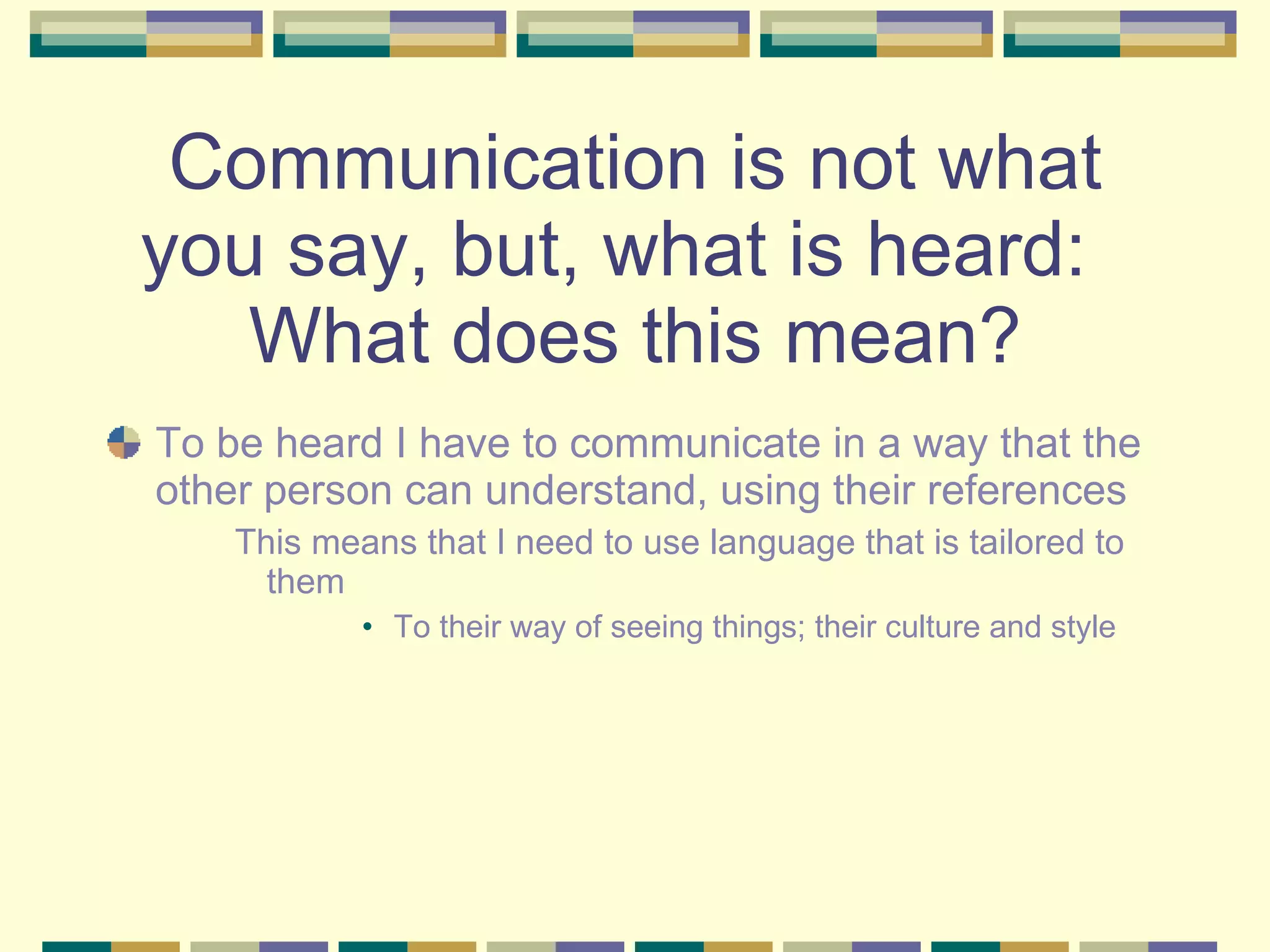 Communication is not what you say, but, what is heard:  What does this mean? To be heard I have to communicate in a way that the other person can understand, using their references This means that I need to use language that is tailored to them To their way of seeing things; their culture and style 