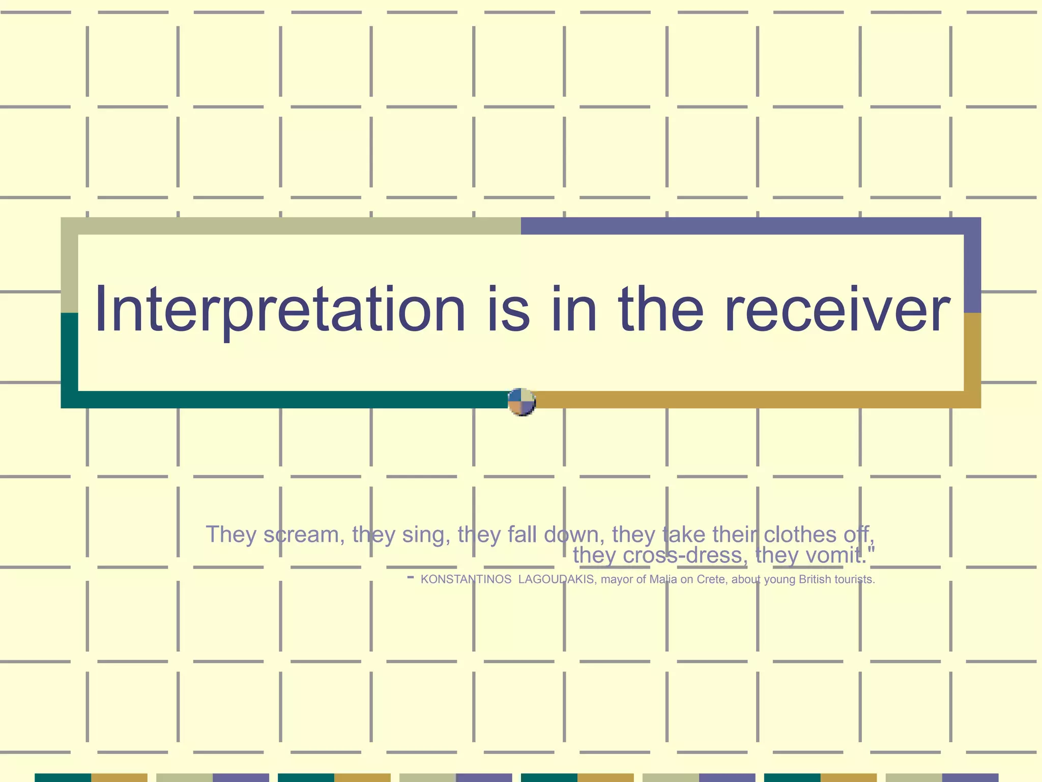 Interpretation is in the receiver They scream, they sing, they fall down, they take their clothes off, they cross-dress, they vomit." -  KONSTANTINOS  LAGOUDAKIS, mayor of Malia on Crete, about young British tourists. 