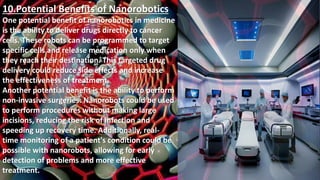 10.Potential Benefits of Nanorobotics
One potential benefit of nanorobotics in medicine
is the ability to deliver drugs directly to cancer
cells. These robots can be programmed to target
specific cells and release medication only when
they reach their destination. This targeted drug
delivery could reduce side effects and increase
the effectiveness of treatment.
Another potential benefit is the ability to perform
non-invasive surgeries. Nanorobots could be used
to perform procedures without making large
incisions, reducing the risk of infection and
speeding up recovery time. Additionally, real-
time monitoring of a patient's condition could be
possible with nanorobots, allowing for early
detection of problems and more effective
treatment.
 