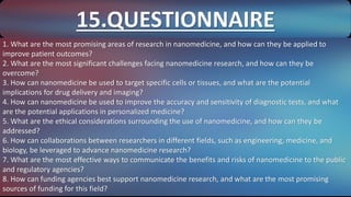 1. What are the most promising areas of research in nanomedicine, and how can they be applied to
improve patient outcomes?
2. What are the most significant challenges facing nanomedicine research, and how can they be
overcome?
3. How can nanomedicine be used to target specific cells or tissues, and what are the potential
implications for drug delivery and imaging?
4. How can nanomedicine be used to improve the accuracy and sensitivity of diagnostic tests, and what
are the potential applications in personalized medicine?
5. What are the ethical considerations surrounding the use of nanomedicine, and how can they be
addressed?
6. How can collaborations between researchers in different fields, such as engineering, medicine, and
biology, be leveraged to advance nanomedicine research?
7. What are the most effective ways to communicate the benefits and risks of nanomedicine to the public
and regulatory agencies?
8. How can funding agencies best support nanomedicine research, and what are the most promising
sources of funding for this field?
15.QUESTIONNAIRE
 