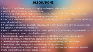 1. Targeted drug delivery, advanced imaging, and regenerative medicine hold promise for
improving patient outcomes in nanomedicine.
2. Overcoming challenges in nanomedicine research: regulatory reforms, safety assessment
methods, scaling up production, and fostering collaborations.
3. Nanomedicine enables precise drug delivery and imaging to specific cells or tissues, benefiting
personalized medicine.
4. Nanomedicine enhances diagnostic accuracy and sensitivity, enabling early disease detection
and personalized medicine applications.
5. Ethical considerations in nanomedicine: patient privacy, equitable access, long-term effects,
and transparency in research and development.
6. Collaboration between engineering, medicine, and biology accelerates nanomedicine
research, benefiting interdisciplinary approaches and patient outcomes.
7. Communicating nanomedicine benefits and risks involves transparent information
dissemination, public engagement, and clear regulatory guidelines.
8. Funding nanomedicine research: grants, public-private partnerships, government agencies,
private foundations, and venture capital investments.
16.SOLUTIONS
 