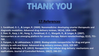 17.References
1. Farokhzad, O. C., & Langer, R. (2009). Nanomedicine: developing smarter therapeutic and
diagnostic modalities. Advanced drug delivery reviews, 58(14), 1456-1459.
2. Peer, D., Karp, J. M., Hong, S., Farokhzad, O. C., Margalit, R., & Langer, R. (2007).
Nanocarriers as an emerging platform for cancer therapy. Nature nanotechnology, 2(12), 751-
760.
3. Panyam, J., & Labhasetwar, V. (2003). Biodegradable nanoparticles for drug and gene
delivery to cells and tissue. Advanced drug delivery reviews, 55(3), 329-347.
4. Shi, J., & Votruba, A. R. (2013). Nanoparticles for cellular drug delivery: mechanisms and
applications. Journal of Controlled Release, 166(2), 246-257.
 