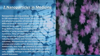 2.Nanoparticles in Medicine
Nanoparticles are tiny particles that range in size from 1
to 100 nanometers. Due to such small size the chemical
and physical properties of nano particles becomes very
different than its macro sized counter part. In medicine,
they are being used for a variety of purposes, including
drug delivery, imaging, and theranostics. The potential
benefits of using nanoparticles in medicine are
numerous. They can improve the efficacy and safety of
drug delivery by targeting specific cells or tissues,
reducing side effects and increasing therapeutic
outcomes. Nanoparticles can also improve diagnostic
accuracy and enable earlier disease detection.
Additionally, they have the potential to revolutionize
cancer treatment by delivering drugs directly to cancer
cells, reducing damage to healthy cells and improving
patient outcomes.
 