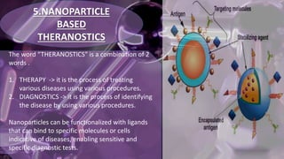 5.NANOPARTICLE
BASED
THERANOSTICS
The word “THERANOSTICS” is a combination of 2
words .
1. THERAPY -> it is the process of treating
various diseases using various procedures.
2. DIAGNOSTICS -> it is the process of identifying
the disease by using various procedures.
Nanoparticles can be functionalized with ligands
that can bind to specific molecules or cells
indicative of diseases, enabling sensitive and
specific diagnostic tests.
 
