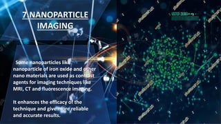 7.NANOPARTICLE
IMAGING
Some nanoparticles like
nanoparticle of iron oxide and other
nano materials are used as contrast
agents for imaging techniques like
MRI, CT and fluorescence imaging.
It enhances the efficacy of the
technique and give more reliable
and accurate results.
 