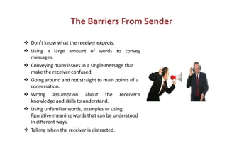 The Barriers From Sender
Don’t know what the receiver expects.
Using a large amount of words to convey
messages.
Conveying many issues in a single message that
make the receiver confused.
Going around and not straight to main points of aGoing around and not straight to main points of a
conversation.
Wrong assumption about the receiver’s
knowledge and skills to understand.
Using unfamiliar words, examples or using
figurative meaning words that can be understood
in different ways.
Talking when the receiver is distracted.
 