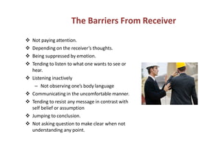 The Barriers From Receiver
Not paying attention.
Depending on the receiver’s thoughts.
Being suppressed by emotion.
Tending to listen to what one wants to see or
hear.
Listening inactivelyListening inactively
– Not observing one’s body language
Communicating in the uncomfortable manner.
Tending to resist any message in contrast with
self belief or assumption
Jumping to conclusion.
Not asking question to make clear when not
understanding any point.
 
