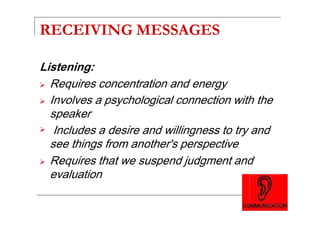 RECEIVING MESSAGES
Listening:
Requires concentration and energy
Involves a psychological connection with the
speakerspeaker
Includes a desire and willingness to try and
see things from another's perspective
Requires that we suspend judgment and
evaluation
 