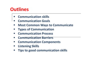 Outlines
Communication skillsCommunication skills
CommunicationCommunication GoalsGoals
MostMost CommonCommon Ways toWays to CommunicateCommunicate
Types ofTypes of CommunicationCommunication
CommunicationCommunication ProcessProcessCommunicationCommunication ProcessProcess
CommunicationCommunication BarriersBarriers
CommunicationCommunication ComponentsComponents
ListeningListening SkillsSkills
TipsTips to goodto good communicationcommunication skillsskills
 