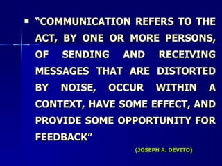“ COMMUNICATION REFERS TO THE ACT, BY ONE OR MORE PERSONS, OF SENDING AND RECEIVING MESSAGES THAT ARE DISTORTED BY NOISE, OCCUR WITHIN A CONTEXT, HAVE SOME EFFECT, AND PROVIDE SOME OPPORTUNITY FOR FEEDBACK” (JOSEPH A. DEVITO) 