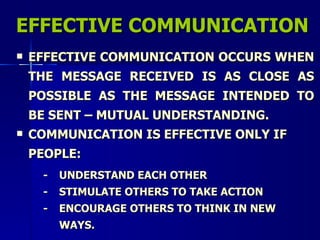 EFFECTIVE COMMUNICATION EFFECTIVE COMMUNICATION OCCURS WHEN THE MESSAGE RECEIVED IS AS CLOSE AS POSSIBLE AS THE MESSAGE INTENDED TO BE SENT – MUTUAL UNDERSTANDING. COMMUNICATION IS EFFECTIVE ONLY IF PEOPLE: - UNDERSTAND EACH OTHER - STIMULATE OTHERS TO TAKE ACTION - ENCOURAGE OTHERS TO THINK IN NEW  WAYS. 