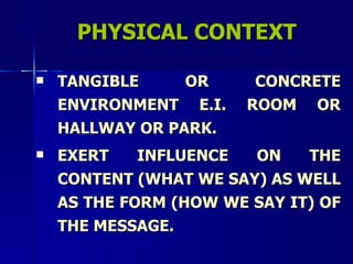 PHYSICAL CONTEXT TANGIBLE OR CONCRETE ENVIRONMENT E.I. ROOM OR HALLWAY OR PARK. EXERT INFLUENCE ON THE CONTENT (WHAT WE SAY) AS WELL AS THE FORM (HOW WE SAY IT) OF THE MESSAGE. 