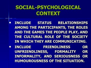 SOCIAL-PSYCHOLOGICAL CONTEXT INCLUDE STATUS RELATIONSHIPS AMONG THE PARTICIPANTS, THE ROLES AND THE GAMES THE PEOPLE PLAY, AND THE CULTURAL ROLE OF THE SOCIETY IN WHICH THEY ARE COMMUNICATING. INCLUDE FRIENDLINESS OR UNFRIENDLINESS, FORMALITY OR INFORMALITY, AND SERIOUSNESS OR HUMOUROUSNESS OF THE SITUATION. 