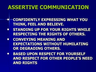 ASSERTIVE COMMUNICATION CONFIDENTLY EXPRESSING WHAT YOU THINK, FEEL AND BELIEVE. STANDING UP FOR YOUR RIGHTS WHILE RESPECTING THE RIGHTS OF OTHERS. CONVEYING MEANING AND EXPECTATIONS WITHOUT HUMILATING OR DEGRADING OTHERS. BASED UPON RESPECT FOR YOURSELF AND RESPECT FOR OTHER PEOPLE’S NEED AND RIGHTS 