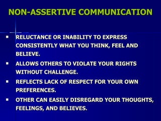 NON-ASSERTIVE COMMUNICATION RELUCTANCE OR INABILITY TO EXPRESS CONSISTENTLY WHAT YOU THINK, FEEL AND BELIEVE. ALLOWS OTHERS TO VIOLATE YOUR RIGHTS WITHOUT CHALLENGE. REFLECTS LACK OF RESPECT FOR YOUR OWN PREFERENCES. OTHER CAN EASILY DISREGARD YOUR THOUGHTS, FEELINGS, AND BELIEVES. 