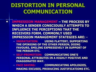 DISTORTION IN PERSONAL COMMUNICATION IMPRESSION MANAGEMENT  – THE PROCESS BY WHICH A SENDER CONSCIOUSLY ATTEMPTS TO INFLUENCE THE PERCEPTIONS THAT THE RECEIVERS FORM. COMMONLY USED IMPRESSION MANAGEMENT STATEGIES ARE: - INGRATIATION: USING FLATTERY, SUPPORTING THE OPINIONS OF THE OTHER PERSON, DOING FAVOURS, SMILING EXPRESSIVELY IN SUPPORT OF THE PERSON ETC. SELF-PROMOTION: COMMUNICATING ONE’S PERSONAL ATTRIBUTES IN A HIGHLY POSITIVE AND EXAGGERATED WAY. FACE SAVING: COMMUNICATING APOLOGIES, MAKING EXCUSES, PRODUCING JUSTIFICATIONS ETC.   