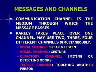 MESSAGES AND CHANNELS COMMUNICATION CHANNEL IS THE MEDIUM THROUGH WHICH THE MESSAGE PASSES.  RARELY TAKES PLACE OVER ONE CHANNEL. MAY USE TWO, THREE, FOUR DIFFERENT CHANNELS  SIMULTANEOUSLY . VOCAL CHANNEL : SPEAK & LISTEN VISUAL CHANNEL : GESTURE OLFACTORY CHANNEL : EMITING OR DETECTING ODORS TECTILE CHANNEL : TOUCHING ANOTHER PERSON 