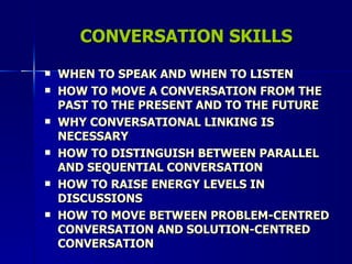 CONVERSATION SKILLS WHEN TO SPEAK AND WHEN TO LISTEN HOW TO MOVE A CONVERSATION FROM THE PAST TO THE PRESENT AND TO THE FUTURE WHY CONVERSATIONAL LINKING IS NECESSARY HOW TO DISTINGUISH BETWEEN PARALLEL AND SEQUENTIAL CONVERSATION HOW TO RAISE ENERGY LEVELS IN DISCUSSIONS HOW TO MOVE BETWEEN PROBLEM-CENTRED CONVERSATION AND SOLUTION-CENTRED CONVERSATION 