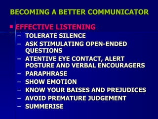 BECOMING A BETTER COMMUNICATOR EFFECTIVE LISTENING TOLERATE SILENCE ASK STIMULATING OPEN-ENDED QUESTIONS ATENTIVE EYE CONTACT, ALERT POSTURE AND VERBAL ENCOURAGERS PARAPHRASE SHOW EMOTION KNOW YOUR BAISES AND PREJUDICES AVOID PREMATURE JUDGEMENT SUMMERISE 