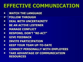 EFFECTIVE COMMUNICATION WATCH THE LANGUAGE FOLLOW THROUGH DEAL WITH UNCERTAINITY BE AN ACTIVE LISTENER MANAGE CONFLICT RESPOND, DON’T “RE-ACT” GIVE FEEDBACK INVITE PARTICIPATION KEEP YOUR TEAM UP-TO-DATE CONNECT PERSONALLY WITH EMPLOYEES TAKE ADVANTAGE OF COMMUNICATION RESOURCES 