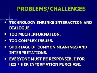 PROBLEMS/CHALLENGES TECHNOLOGY SHRINKS INTERACTION AND DIALOGUE. TOO MUCH INFORMATION. TOO COMPLEX ISSUES. SHORTAGE OF COMMON MEANINGS AND INTERPRETATIONS. EVERYONE MUST BE RESPONSIBLE FOR HIS / HER INFORMATION PURCHASE. 