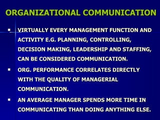ORGANIZATIONAL COMMUNICATION VIRTUALLY EVERY MANAGEMENT FUNCTION AND ACTIVITY E.G. PLANNING, CONTROLLING, DECISION MAKING, LEADERSHIP AND STAFFING, CAN BE CONSIDERED COMMUNICATION. ORG. PERFORMANCE CORRELATES DIRECTLY WITH THE QUALITY OF MANAGERIAL COMMUNICATION. AN AVERAGE MANAGER SPENDS MORE TIME IN COMMUNICATING THAN DOING ANYTHING ELSE. 