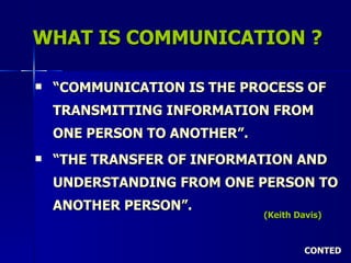 WHAT IS COMMUNICATION ? “ COMMUNICATION IS THE PROCESS OF TRANSMITTING INFORMATION FROM ONE PERSON TO ANOTHER”. “ THE TRANSFER OF INFORMATION AND UNDERSTANDING FROM ONE PERSON TO ANOTHER PERSON”.   CONTED (Keith Davis) 