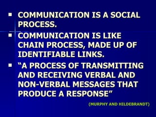 COMMUNICATION IS A SOCIAL PROCESS. COMMUNICATION IS LIKE CHAIN PROCESS, MADE UP OF IDENTIFIABLE LINKS. “ A PROCESS OF TRANSMITTING AND RECEIVING VERBAL AND NON-VERBAL MESSAGES THAT PRODUCE A RESPONSE” (MURPHY AND HILDEBRANDT) 